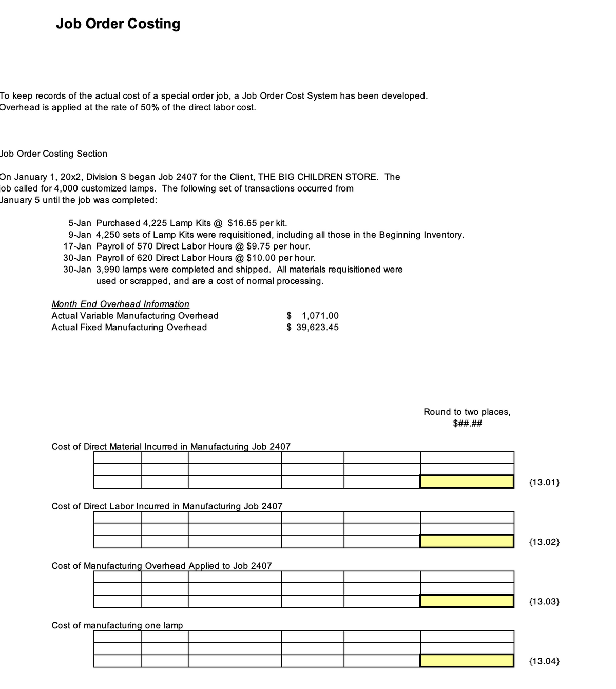 Job Order Costing
To keep records of the actual cost of a special order job, a Job Order Cost System has been developed.
Overhead is applied at the rate of 50% of the direct labor cost.
Job Order Costing Section
On January 1, 20x2, Division S began Job 2407 for the Client, THE BIG CHILDREN STORE. The
job called for 4,000 customized lamps. The following set of transactions occurred from
January 5 until the job was completed:
5-Jan Purchased 4,225 Lamp Kits @ $16.65 per kit.
9-Jan 4,250 sets of Lamp Kits were requisitioned, including all those in the Beginning Inventory.
17-Jan Payroll of 570 Direct Labor Hours @ $9.75 per hour.
30-Jan Payroll of 620 Direct Labor Hours @ $10.00 per hour.
30-Jan 3,990 lamps were completed and shipped. All materials requisitioned were
used or scrapped, and are a cost of normal processing.
Month End Overhead Information
Actual Variable Manufacturing Overhead
Actual Fixed Manufacturing Overhead
Cost of Direct Material Incurred in Manufacturing Job 2407
Cost of Direct Labor Incurred in Manufacturing Job 2407
Cost of Manufacturing Overhead Applied to Job 2407
$ 1,071.00
$ 39,623.45
Cost of manufacturing one lamp
Round to two places,
$##.##
{13.01}
{13.02}
{13.03}
{13.04}