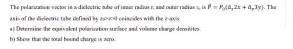 The polarization vector in a dielectric tube of inner radius r, and outer radius r, is P = Po(a,2x + â,3y). The
axis of the dielectric tube defined by zo>>0 coincides with the z-axis.
a) Determine the equivalent polarization surface and volume charge densitites.
b) Show that the total bound charge is zero.
