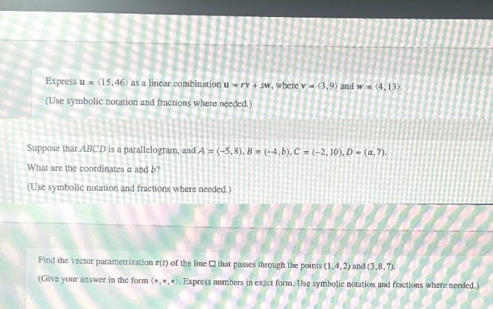 Express u = (15,46) as a linear combination u rv + sw, where v (3,9) and w = (4,13).
(Use symbolic notation and fractions where needed.)
Suppose that ABCD is a parallelogram, and A = (-5,8), B = (-4,b), C = (-2,10), D = (a, 7).
What are the coordinates a and b?
(Use symbolic notation and fractions where needed.)
Find the vector parametrization r(t) of the line
that passes through the points (1.4,2) and (3.8,7).
(Give your answer in the form (*, *,*). Express numbers in exact form. Use symbolic notation and fractions where needed.)