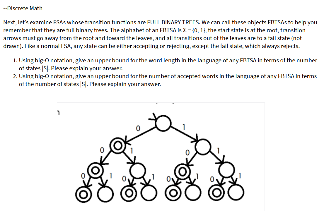 --Discrete Math
Next, let's examine FSAS whose transition functions are FULL BINARY TREES. We can call these objects FBTSAS to help you
remember that they are full binary trees. The alphabet of an FBTSA is E= {0, 1}, the start state is at the root, transition
arrows must go away from the root and toward the leaves, and all transitions out of the leaves are to a fail state (not
drawn). Like a normal FSA, any state can be either accepting or rejecting, except the fail state, which always rejects.
1. Using big-O notation, give an upper bound for the word length in the language of any FBTSA in terms of the number
of states |S|. Please explain your answer.
2. Using big-O notation, give an upper bound for the number of accepted words in the language of any FBTSA in terms
of the number of states |S|. Please explain your answer.
