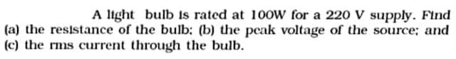 A light bulb Is rated at 100W for a 220 V supply. Find
(a) the resistance of the bulb: (b) the peak voltage of the source: and
(c) the rms current through the bulb.
