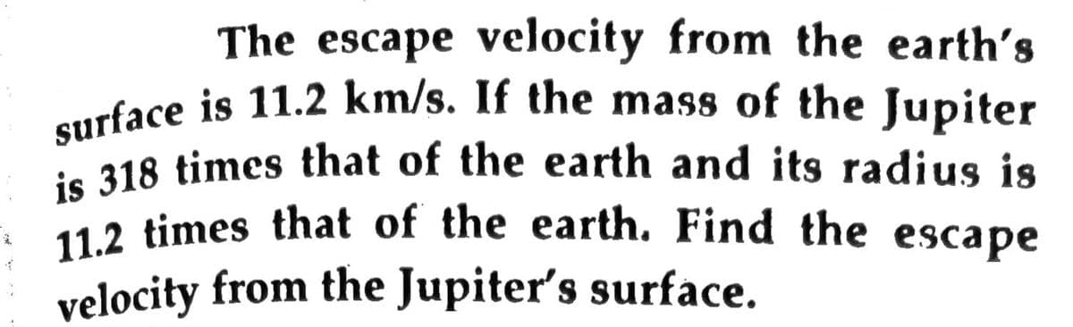 is 318 times that of the earth and its radius is
The escape velocity from the earth's
velocity from the Jupiter's surface.
11.2 times that of the earth. Find the escape
urface is 11.2 km/s. If the mass of the Jupiter
