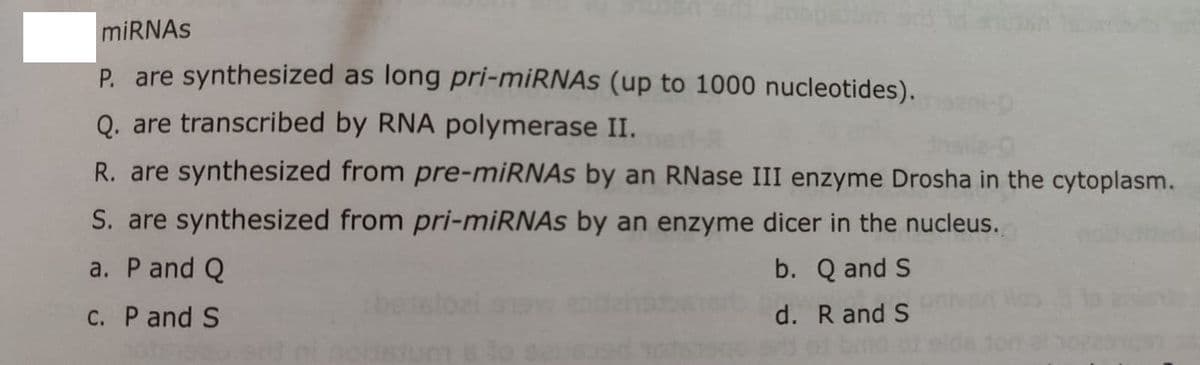 miRNAS
P. are synthesized as long pri-miRNAs (up to 1000 nucleotides).
Q. are transcribed by RNA polymerase II.
R. are synthesized from pre-miRNAs by an RNase III enzyme Drosha in the cytoplasm.
S. are synthesized from pri-miRNAs by an enzyme dicer in the nucleus.
a. P and Q
b. Q and S
C. P and S
d. R and S
nodstum
