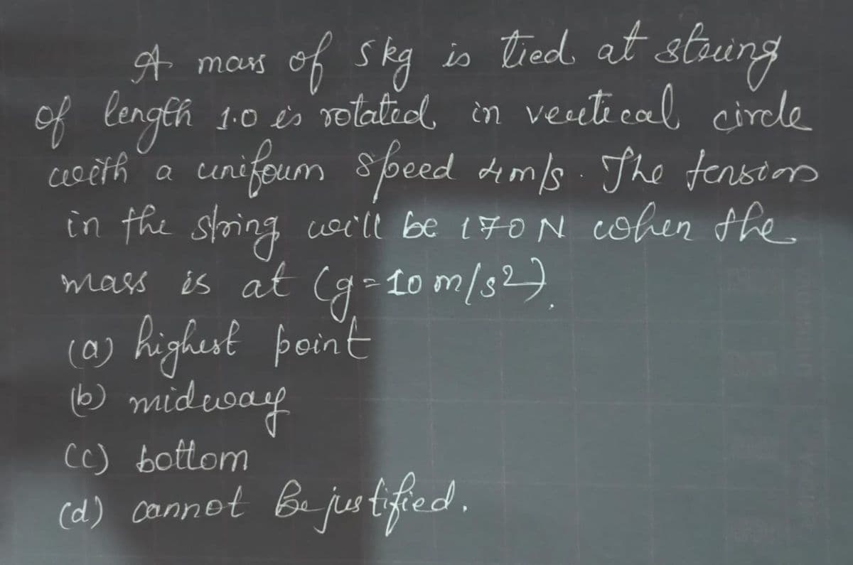 of skg is tied. at strung
1.0 és rotatid, in veeti cal circle
cenifoum
A mas
of lengeh
asčih a cunifoum
speed dim/s The tenseors
in the string woi'll be 170N cohen the
mass és at
(g-Lo m/s2).
(@) highest point
(a)
☺ mid eway
Cc) bottom
(d) connot Bu justifed.
