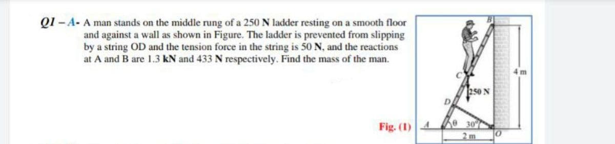 Q1 -A- A man stands on the middle rung of a 250 N ladder resting on a smooth floor
and against a wall as shown in Figure. The ladder is prevented from slipping
by a string OD and the tension force in the string is 50 N, and the reactions
at A and B are 1.3 kN and 433 N respectively. Find the mass of the man.
Fig. (1) 4
250 N
e 30%
0
4m