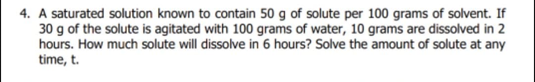 4. A saturated solution known to contain 50 g of solute per 100 grams of solvent. If
30 g of the solute is agitated with 100 grams of water, 10 grams are dissolved in 2
hours. How much solute will dissolve in 6 hours? Solve the amount of solute at any
time, t.
