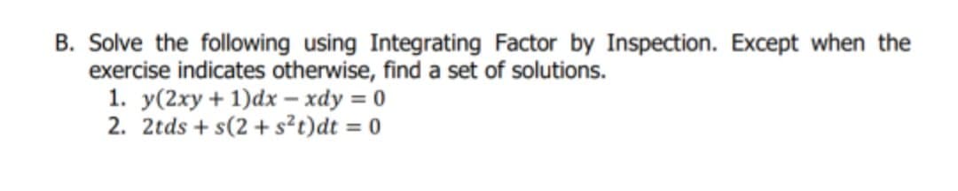 B. Solve the following using Integrating Factor by Inspection. Except when the
exercise indicates otherwise, find a set of solutions.
1. y(2xy + 1)dx – xdy = 0
2. 2tds + s(2 + s²t)dt = 0
