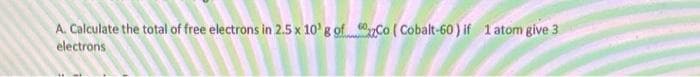 A. Calculate the total of free electrons in 2.5 x 10' g of. Co ( Cobalt-60) if 1 atom give 3
electrons
