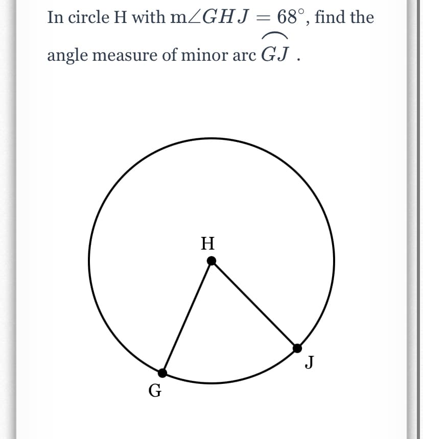 In circle H with mZGHJ = 68°, find the
angle measure of minor arc GJ .
H
J
G
