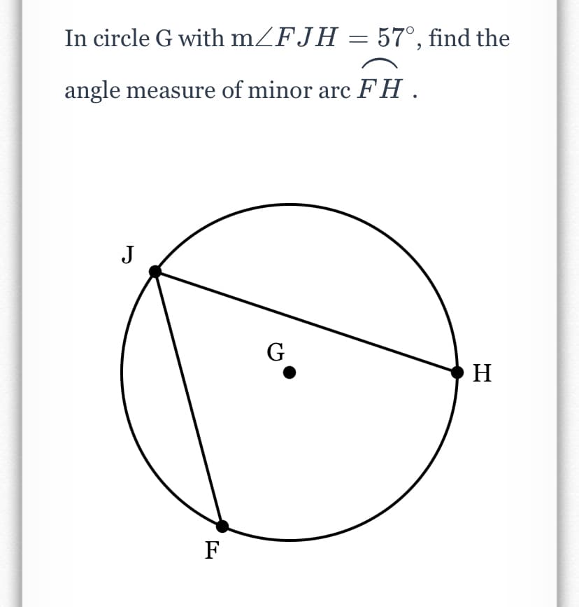 In circle G with mZFJH = 57°, find the
angle measure of minor arc FH .
J
G
H
F
