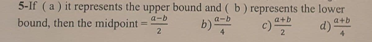 5-If (a) it represents the upper bound and ( b ) represents the lower
a-b
b)
a-b
bound, then the midpoint =
a+b
a+b
c)
d) *
%3D
2
2
4.
