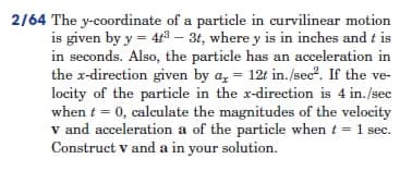 2/64 The y-coordinate of a particle in curvilinear motion
is given by y = 4t³ - 3t, where y is in inches and t is
in seconds. Also, the particle has an acceleration in
the x-direction given by a, = 12t in./sec². If the ve-
locity of the particle in the x-direction is 4 in./sec
when t = 0, calculate the magnitudes of the velocity
v and acceleration a of the particle when t = 1 sec.
Construct v and a in your solution.