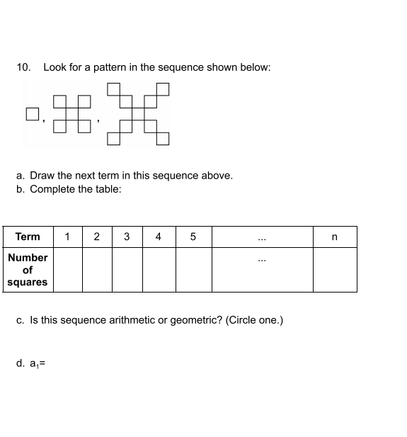 10. Look for a pattern in the sequence shown below:
a. Draw the next term in this sequence above.
b. Complete the table:
Term
1
2
3
4
5
Number
of
squares
c. Is this sequence arithmetic or geometric? (Circle one.)
d. a,=
