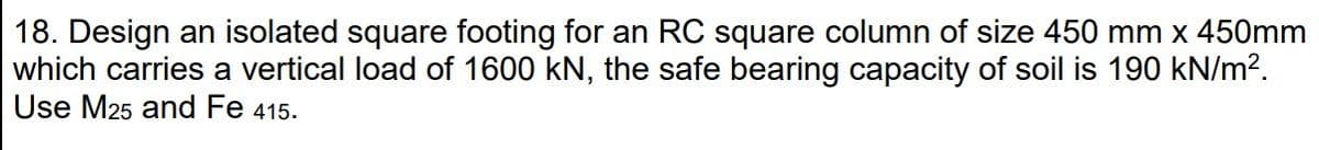 18. Design an isolated square footing for an RC square column of size 450 mm x 450mm
which carries a vertical load of 1600 kN, the safe bearing capacity of soil is 190 kN/m?.
Use M25 and Fe 415.
