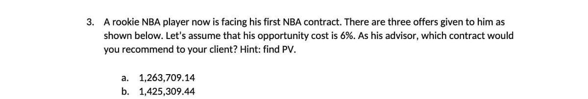 3. A rookie NBA player now is facing his first NBA contract. There are three offers given to him as
shown below. Let's assume that his opportunity cost is 6%. As his advisor, which contract would
you recommend to your client? Hint: find PV.
a. 1,263,709.14
b. 1,425,309.44