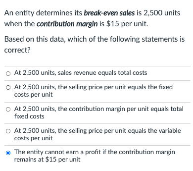 An entity determines its break-even sales is 2,500 units
when the contribution margin is $15 per unit.
Based on this data, which of the following statements is
correct?
o At 2,500 units, sales revenue equals total costs
O At 2,500 units, the selling price per unit equals the fixed
costs per unit
O At 2,500 units, the contribution margin per unit equals total
fixed costs
At 2,500 units, the selling price per unit equals the variable
costs per unit
The entity cannot earn a profit if the contribution margin
remains at $15 per unit
