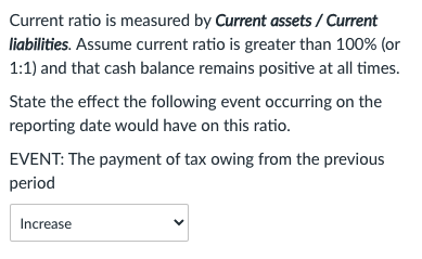 Current ratio is measured by Current assets / Current
liabilities. Assume current ratio is greater than 100% (or
1:1) and that cash balance remains positive at all times.
State the effect the following event occurring on the
reporting date would have on this ratio.
EVENT: The payment of tax owing from the previous
period
Increase
