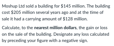 Moshup Ltd sold a building for $145 million. The building
cost $205 million several years ago and at the time of
sale it had a carrying amount of $128 million.
Calculate, to the nearest million dollars, the gain or loss
on the sale of the building. Designate any loss calculated
by preceding your figure with a negative sign.
