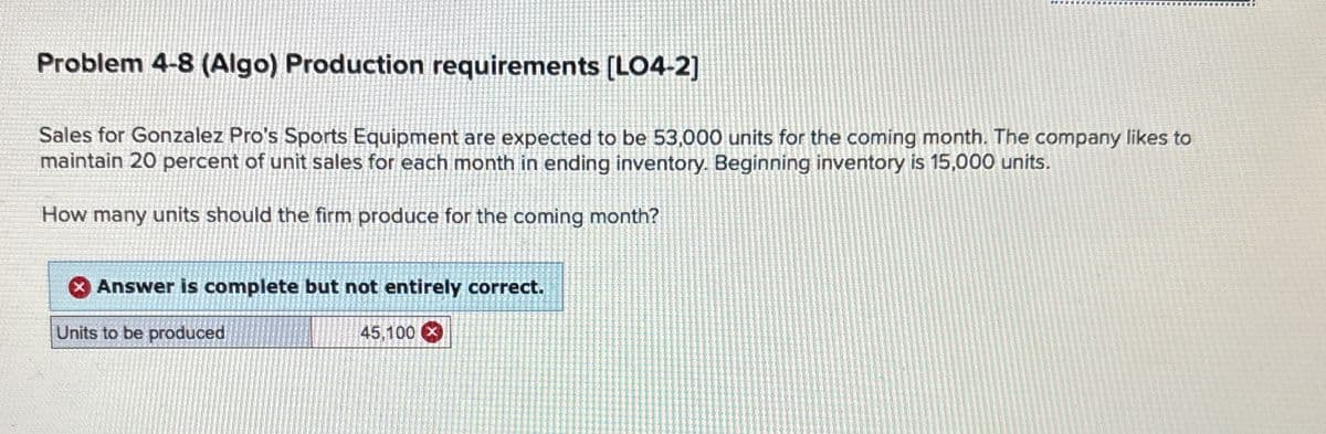 Problem 4-8 (Algo) Production requirements [LO4-2]
Sales for Gonzalez Pro's Sports Equipment are expected to be 53,000 units for the coming month. The company likes to
maintain 20 percent of unit sales for each month in ending inventory. Beginning inventory is 15,000 units.
How many units should the firm produce for the coming month?
Answer is complete but not entirely correct.
Units to be produced
45,100