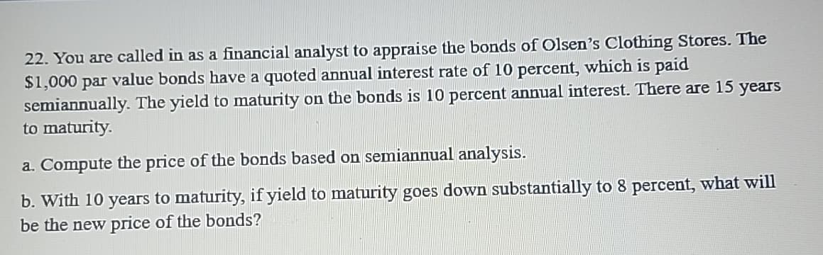 22. You are called in as a financial analyst to appraise the bonds of Olsen's Clothing Stores. The
$1,000 par value bonds have a quoted annual interest rate of 10 percent, which is paid
semiannually. The yield to maturity on the bonds is 10 percent annual interest. There are 15 years
to maturity.
a. Compute the price of the bonds based on semiannual analysis.
b. With 10 years to maturity, if yield to maturity goes down substantially to 8 percent, what will
be the new price of the bonds?