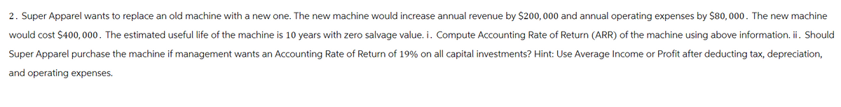 2. Super Apparel wants to replace an old machine with a new one. The new machine would increase annual revenue by $200,000 and annual operating expenses by $80,000. The new machine
would cost $400,000. The estimated useful life of the machine is 10 years with zero salvage value. i. Compute Accounting Rate of Return (ARR) of the machine using above information. ii. Should
Super Apparel purchase the machine if management wants an Accounting Rate of Return of 19% on all capital investments? Hint: Use Average Income or Profit after deducting tax, depreciation,
and operating expenses.