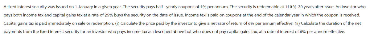 A fixed interest security was issued on 1 January in a given year. The security pays half-yearly coupons of 4% per annum. The security is redeemable at 110 % 20 years after issue. An investor who
pays both income tax and capital gains tax at a rate of 25% buys the security on the date of issue. Income tax is paid on coupons at the end of the calendar year in which the coupon is received.
Capital gains tax is paid immediately on sale or redemption. (i) Calculate the price paid by the investor to give a net rate of return of 6% per annum effective. (ii) Calculate the duration of the net
payments from the fixed interest security for an investor who pays income tax as described above but who does not pay capital gains tax, at a rate of interest of 6% per annum effective.