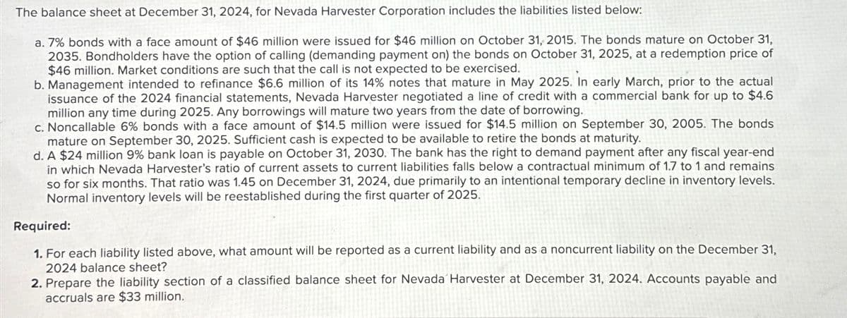 The balance sheet at December 31, 2024, for Nevada Harvester Corporation includes the liabilities listed below:
a. 7% bonds with a face amount of $46 million were issued for $46 million on October 31, 2015. The bonds mature on October 31,
2035. Bondholders have the option of calling (demanding payment on) the bonds on October 31, 2025, at a redemption price of
$46 million. Market conditions are such that the call is not expected to be exercised.
b. Management intended to refinance $6.6 million of its 14% notes that mature in May 2025. In early March, prior to the actual
issuance of the 2024 financial statements, Nevada Harvester negotiated a line of credit with a commercial bank for up to $4.6
million any time during 2025. Any borrowings will mature two years from the date of borrowing.
c. Noncallable 6% bonds with a face amount of $14.5 million were issued for $14.5 million on September 30, 2005. The bonds
mature on September 30, 2025. Sufficient cash is expected to be available to retire the bonds at maturity.
d. A $24 million 9% bank loan is payable on October 31, 2030. The bank has the right to demand payment after any fiscal year-end
in which Nevada Harvester's ratio of current assets to current liabilities falls below a contractual minimum of 1.7 to 1 and remains
so for six months. That ratio was 1.45 on December 31, 2024, due primarily to an intentional temporary decline in inventory levels.
Normal inventory levels will be reestablished during the first quarter of 2025.
Required:
1. For each liability listed above, what amount will be reported as a current liability and as a noncurrent liability on the December 31,
2024 balance sheet?
2. Prepare the liability section of a classified balance sheet for Nevada Harvester at December 31, 2024. Accounts payable and
accruals are $33 million.