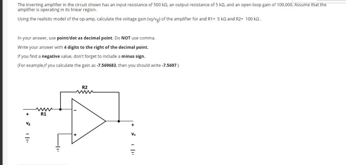 The inverting amplifier in the circuit shown has an input resistance of 500 ko, an output resistance of 5 kN, and an open-loop gain of 100,000o. Assume that the
amplifier is operating in its linear region.
Using the realistic model of the op-amp, calculate the voltage gain (vo/vg) of the amplifier for and R1= 5 kn and R2= 100 kQ.
In your answer, use point/dot as decimal point. Do NOT use comma.
Write your answer with 4 digits to the right of the decimal point.
If you find a negative value, don't forget to include a minus sign.
(For example,if you calculate the gain as -7.569683, then you should write -7.5697 )
R2
www
R1
www
Vg
Vo
