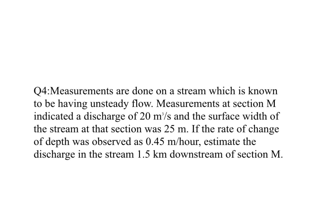 Q4: Measurements are done on a stream which is known
to be having unsteady flow. Measurements at section M
indicated a discharge of 20 m³/s and the surface width of
the stream at that section was 25 m. If the rate of change
of depth was observed as 0.45 m/hour, estimate the
discharge in the stream 1.5 km downstream of section M.