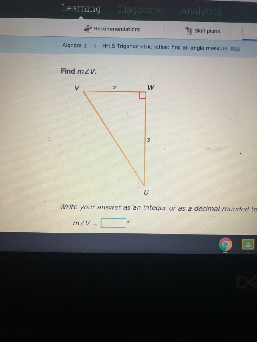 Learning
Diagnostic
Analytics
Recommendations
1 Skill plans
Algebra 1
HH.5 Trigonometric ratios: find an angle measure RSS
Find mZV.
V
2
W
Write your answer as 'an integer or as a decimal rounded to
mZV =
DE
