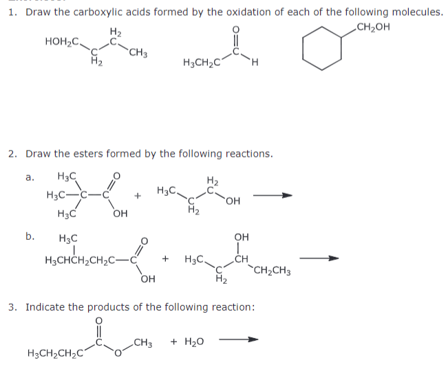 1. Draw the carboxylic acids formed by the oxidation of each of the following molecules.
HOH₂C
H2
CH3
H3CH2C
H
+
2. Draw the esters formed by the following reactions.
a.
H3C
H3C-C-C
H₂
H3C.
OH
H3C
OH
b.
H3C
H3CHCH2CH2C-
རི
OH
+ H3C.
`CH2CH3
OH
H₂
3. Indicate the products of the following reaction:
LCH
CH3 + H₂O
H3CH2CH2C
CH₂OH