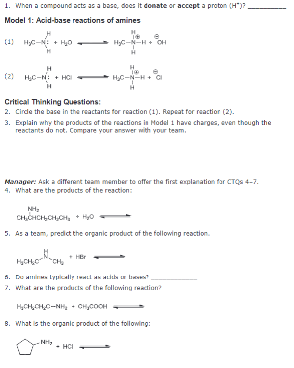 1. When a compound acts as a base, does it donate or accept a proton (H*)?
Model 1: Acid-base reactions of amines
H
(1) HgC-N: + HgO
H
H
H3C-N-HOH
H
H
(2) HC-N: HCI
H
Critical Thinking Questions:
H
H3C-N-H + Cl
H
2. Circle the base in the reactants for reaction (1). Repeat for reaction (2).
3. Explain why the products of the reactions in Model 1 have charges, even though the
reactants do not. Compare your answer with your team.
Manager: Ask a different team member to offer the first explanation for CTQs 4-7.
4. What are the products of the reaction:
NH2
CH3CHCH2CH2CH3 + H₂O
5. As a team, predict the organic product of the following reaction.
H3CH2C CH3
+ HBr
6. Do amines typically react as acids or bases?
7. What are the products of the following reaction?
H3CH2CH2C-NH2 + CH3COOH
8. What is the organic product of the following:
-NH2
+ HCI