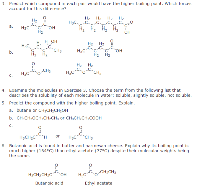 H2
H3C
C'
a.
H3C
OH
H2
3. Predict which compound in each pair would have the higher boiling point. Which forces
account for this difference?
H2 H2 H2 H2
CC
'C'
H2 H2 H2 H2
OH
H₂ HOH
i
H2 H2
II
H3CC
CCH3
b.
H3C
`OH
H2 H2
H2 H2
H2 H2
C.
H3C
O-CH3
H₂C
-C-CH3
4. Examine the molecules in Exercise 3. Choose the term from the following list that
describes the solubility of each molecule in water: soluble, slightly soluble, not soluble.
5. Predict the compound with the higher boiling point. Explain.
a. butane or CH3CH2CH2OH
b. CH3CH₂OCH2CH2CH3 or CH3CH2CH2COOH
C.
H3CH2C H
or
H3C CH3
6. Butanoic acid is found in butter and parmesan cheese. Explain why its boiling point is
much higher (164°C) than ethyl acetate (77°C) despite their molecular weights being
the same.
8
H3CH2CH2C
OH
H3C
O-CH2CH3
Butanoic acid
Ethyl acetate