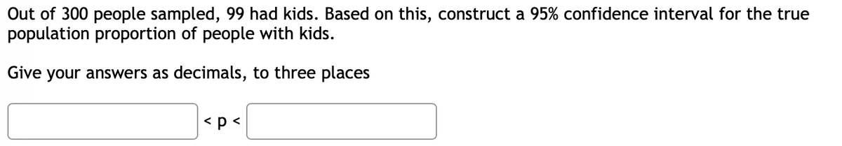 Out of 300 people sampled, 99 had kids. Based on this, construct a 95% confidence interval for the true
population proportion of people with kids.
Give your answers as decimals, to three places
<p <
