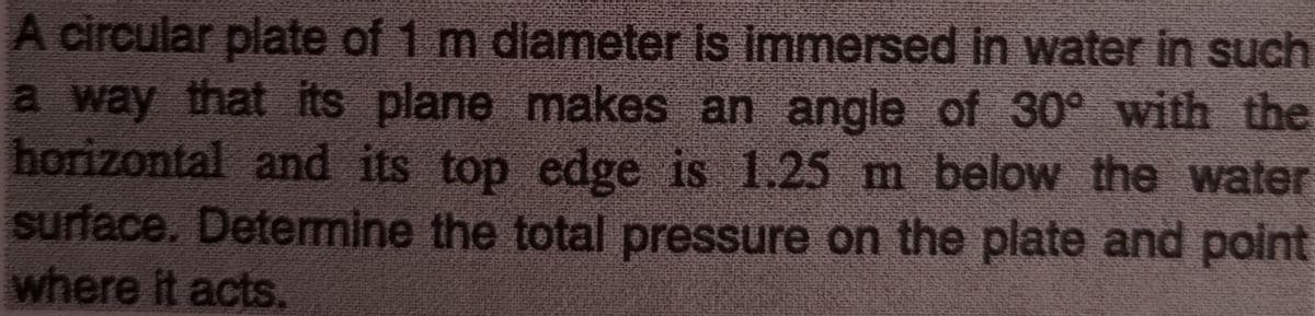 A circular plate of 1 m diameter is immnersed in water in such
a way that its plane makes an angle of 30° with the
horizontal and its top edge is 1.25 m below the water
surface. Detemine the total pressure on the plate and point
where it acts.
