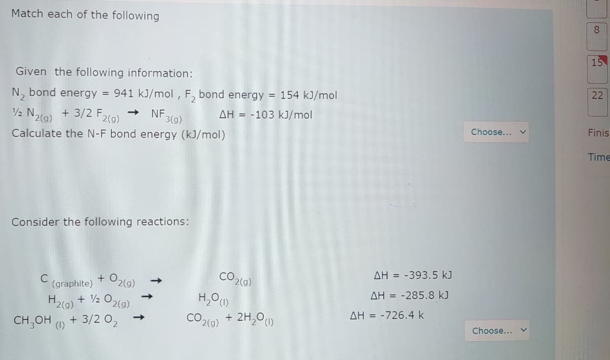 Match each of the following
8.
15
Given the following information:
22
N, bond energy = 941 kJ/mol , F, bond energy = 154 kJ/mol
N2(9)
+ 3/2 F2(9)
AH = -103 kJ/mol
->
NF.
3(g)
Choose...
Finis
Calculate the N-F bond energy (kJ/mol)
Time
Consider the following reactions:
CO2(9)
AH = -393.5 kJ
C
(graphite)
O2(g)
AH = -285.8 kJ
H2(g) + V2 O2(a).
AH = -726.4 k
CO2(9) + 2H,0
(1)
Choose... v
