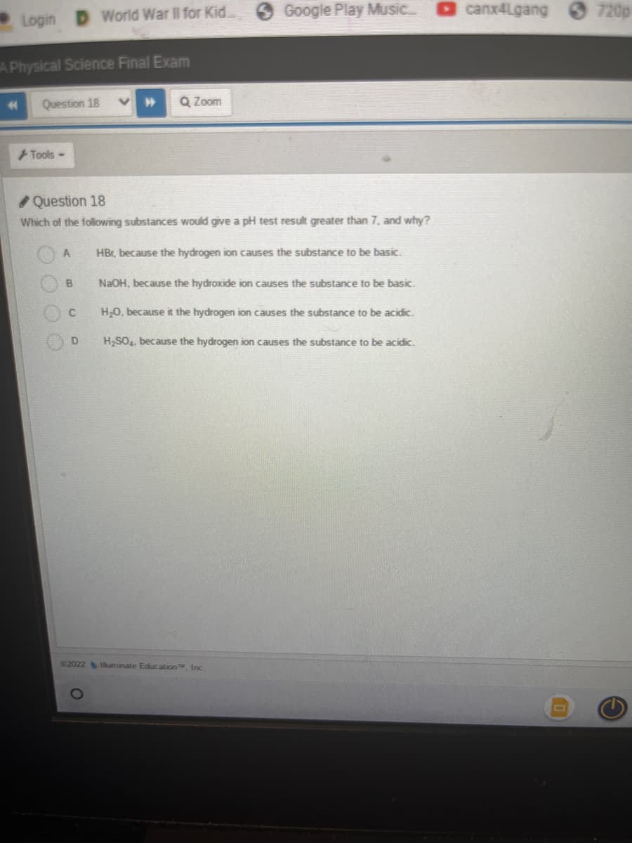 Login
44
A Physical Science Final Exam
Question 18
Tools -
A
B
World War II for Kid...
C
✔Question 18
Which of the following substances would give a pH test result greater than 7, and why?
HBr, because the hydrogen ion causes the substance to be basic.
D
#
Zoom
Google Play Music.....
NaOH, because the hydroxide ion causes the substance to be basic.
H₂O, because it the hydrogen ion causes the substance to be acidic.
H₂SO4, because the hydrogen ion causes the substance to be acidic.
€2022 Illuminate Education TM, Inc.
canx4Lgang
720p