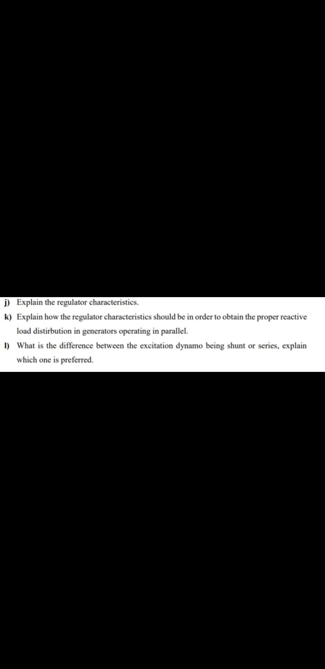 j) Explain the regulator characteristics.
k) Explain how the regulator characteristics should be in order to obtain the proper reactive
load distirbution in generators operating in parallel.
I) What is the difference between the excitation dynamo being shunt or series, explain
which one is preferred.
