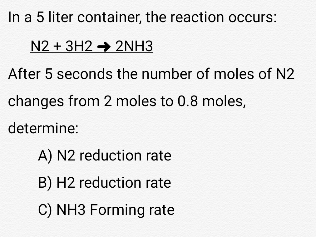 In a 5 liter container, the reaction occurs:
N2 + 3H2 → 2NH3
After 5 seconds the number of moles of N2
changes from 2 moles to 0.8 moles,
determine:
A) N2 reduction rate
B) H2 reduction rate
C) NH3 Forming rate
