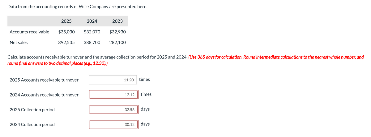 Data from the accounting records of Wise Company are presented here.
Accounts receivable
Net sales
2025
$35,030
392,535
2025 Accounts receivable turnover
2025 Collection period
2024 Accounts receivable turnover
2024 Collection period
Calculate accounts receivable turnover and the average collection period for 2025 and 2024. (Use 365 days for calculation. Round intermediate calculations to the nearest whole number, and
round final answers to two decimal places (e.g., 12.30).)
2024
2023
$32,070 $32,930
388,700 282,100
11.20
times
12.12 times
32.56 days
30.12 days