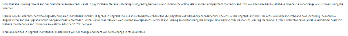Now that she is selling mixers and her customers can use credit cards to pay for them, Natalie is thinking of upgrading her website to include the online sale of mixers and payment by credit card. This would enable her to sell these mixers to a wider range of customers using the
Internet.
Natalie contacts her brother who originally prepared the website for her. He agrees to upgrade the site so it can handle credit card security issues as well as direct order entry. The cost of the upgrade is $1,800. This cost would be incurred and paid for during the month of
August 2024, and the upgrade would be operational September 1, 2024. Recall that Natalie's website had an original cost of $600 and is being amortized using the straight-line method over 24 months, starting December 1, 2023, with zero residual value. Additional costs for
website maintenance and insurance are estimated to be $1,200 per year.
If Natalie decides to upgrade the website, its useful life will not change and there will be no change in residual value.