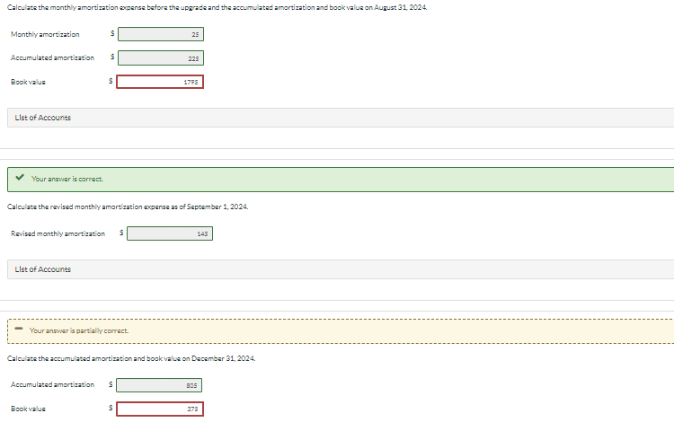 Calculate the monthly amortization expense before the upgrade and the accumulated amortization and book value on August 31, 2024
Monthly amortization
Accumulated amortization S
Book value
List of Accounts
Your answer is correct.
S
List of Accounts
$
Revised monthly amortization S
Calculate the revised monthly amortization expense as of September 1, 2024.
Your answer is partially correct.
Book value
Accumulated amortization S
25
225
$
1795
Calculate the accumulated amortization and book value on December 31, 2024.
145
805
375