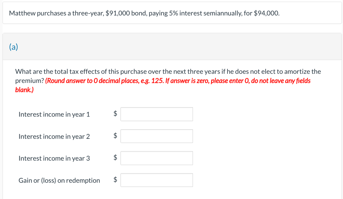 Matthew purchases a three-year, $91,000 bond, paying 5% interest semiannually, for $94,000.
(a)
What are the total tax effects of this purchase over the next three years if he does not elect to amortize the
premium? (Round answer to O decimal places, e.g. 125. If answer is zero, please enter O, do not leave any fields
blank.)
Interest income in year 1
Interest income in year 2
Interest income in year 3
Gain or (loss) on redemption
$
$
$
$