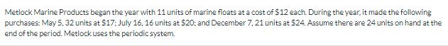 Metlock Marine Products began the year with 11 units of marine floats at a cost of $12 each. During the year, it made the following
purchases: May 5, 32 units at $17; July 16, 16 units at $20; and December 7, 21 units at $24. Assume there are 24 units on hand at the
end of the period. Metlock uses the periodic system.