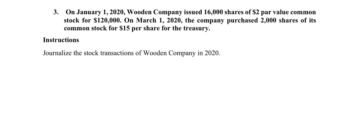 3. On January 1, 2020, Wooden Company issued 16,000 shares of $2 par value common
stock for $120,000. On March 1, 2020, the company purchased 2,000 shares of its
common stock for $15 per share for the treasury.
Instructions
Journalize the stock transactions of Wooden Company in 2020.