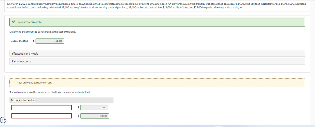 On March 1, 2025, Sandhill Supply Company acquired real estate, on which it planned to construct a small office building, by paying $90,500 in cash. An old warehouse on the property was demolished at a cost of $14,000; the salvaged materials were sold for $4,000. Additional
expenditures before construction began included $3,400 attorney's fee for work concerning the land purchase, $7,400 real estate broker's fee, $11,000 architect's fee, and $25,000 to put in driveways and a parking lot.
Your answer is correct.
Determine the amount to be recorded as the cost of the land.
Cost of the land
eTextbook and Media
List of Accounts
Your answer is partially correct.
111,300
For each cost not used in previous part, indicate the account to be debited.
Account to be debited
11,000
25,000
