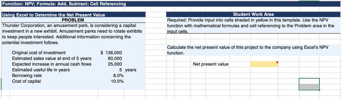 Function: NPV; Formula: Add, Subtract; Cell Referencing
Using Excel to Determine the Net Present Value
PROBLEM
Thunder Corporation, an amusement park, is considering a capital
investment in a new exhibit. Amusement parks need to rotate exhibits
to keep people interested. Additional information concerning the
potential investment follows.
Original cost of investment
Estimated sales value at end of 5 years
Expected increase in annual cash flows
Estimated useful life in years
Borrowing rate
Cost of capital
$ 136,000
60,000
25,000
5 years
8.0%
10.0%
Student Work Area
Required: Provide input into cells shaded in yellow in this template. Use the NPV
function with mathematical formulas and cell referencing to the Problem area in the
input cells.
Calculate the net present value of this project to the company using Excel's NPV
function.
Net present value