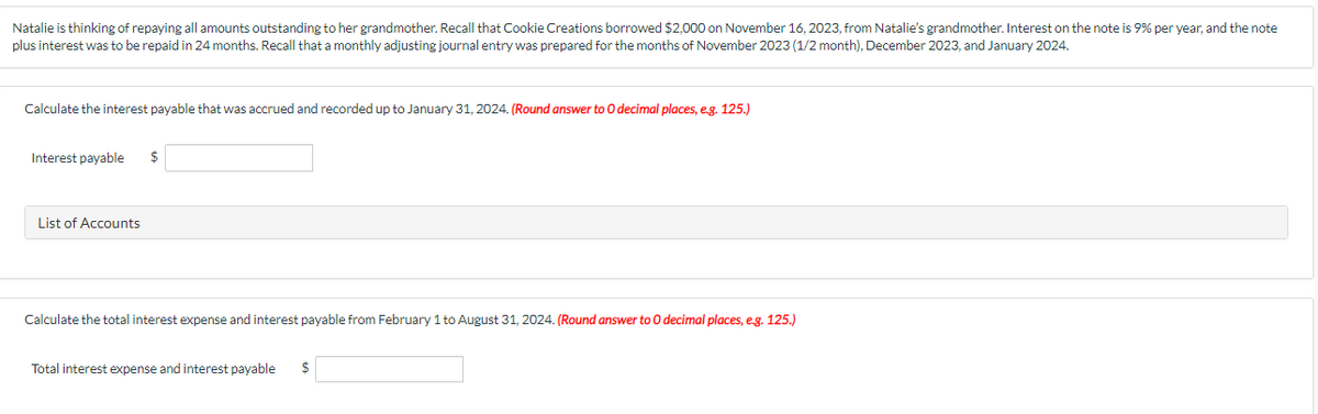 Natalie is thinking of repaying all amounts outstanding to her grandmother. Recall that Cookie Creations borrowed $2,000 on November 16, 2023, from Natalie's grandmother. Interest on the note is 9% per year, and the note
plus interest was to be repaid in 24 months. Recall that a monthly adjusting journal entry was prepared for the months of November 2023 (1/2 month), December 2023, and January 2024.
Calculate the interest payable that was accrued and recorded up to January 31, 2024. (Round answer to O decimal places, e.g. 125.)
Interest payable $
List of Accounts
Calculate the total interest expense and interest payable from February 1 to August 31, 2024. (Round answer to 0 decimal places, e.g. 125.)
Total interest expense and interest payable $