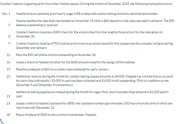 Cookie Creations is gearing up for the winter holiday season. During the month of December 2025, the following transactions occur.
Natalie hires an assistant at an hourly wage of $8 to help with cookie making and some administrative duties.
Natalie teaches the class that was booked on November 25 when a $60 deposit on the class was paid in advance. The $90
balance outstanding is received.
Dec. 1
5
8
9
15
16
19
23
23
23
28
Cookie Creations receives a $300 check for the amount due from the neighborhood school for the class given on
November 30.
Cookie Creations receives $750 in advance from the local school board for five classes that the company will give during
December and January.
Pays the $50 cell phone invoice outstanding at November 30.
Issues a check to Natalie's brother for the $600 amount owed for the design of the website.
Receives a deposit of $60 on a cookie class scheduled for early January.
Additional revenue during the month for cookie-making classes amounts to $4,000. (Natalie has not had time to account
for each class individually.) $3,000 in cash has been collected and $1,000 is still outstanding. (This is in addition to the
December 5 and December 9 transactions.)
Additional baking supplies purchased during the month for sugar, flour, and chocolate chips amount to $1,250 paid in
cash.
Issues a check to Natalie's assistant for $800. Her assistant worked approximately 100 hours from the time in which she
was hired until December 23.
Pays a dividend of $500 to the common shareholder (Natalie).