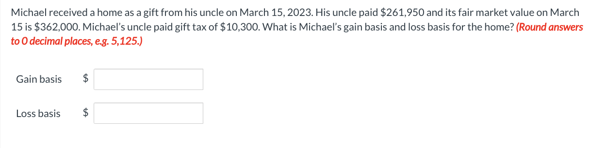 Michael received a home as a gift from his uncle on March 15, 2023. His uncle paid $261,950 and its fair market value on March
15 is $362,000. Michael's uncle paid gift tax of $10,300. What is Michael's gain basis and loss basis for the home? (Round answers
to O decimal places, e.g. 5,125.)
Gain basis
Loss basis
$